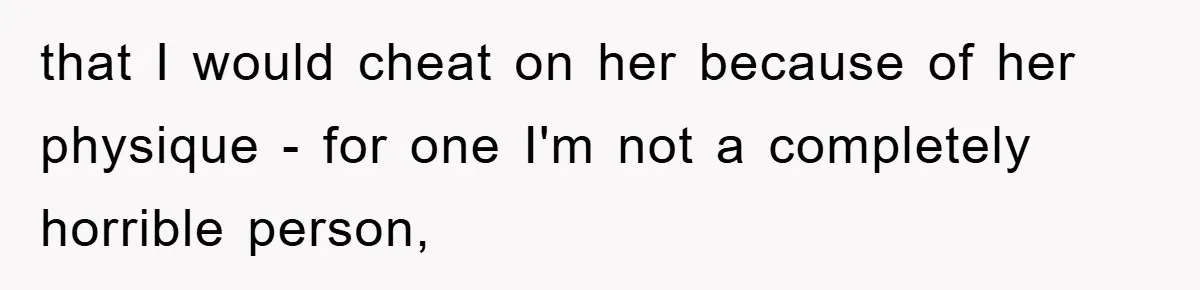 that I would cheat on her because of her physique - for one I'm not a completely horrible person,