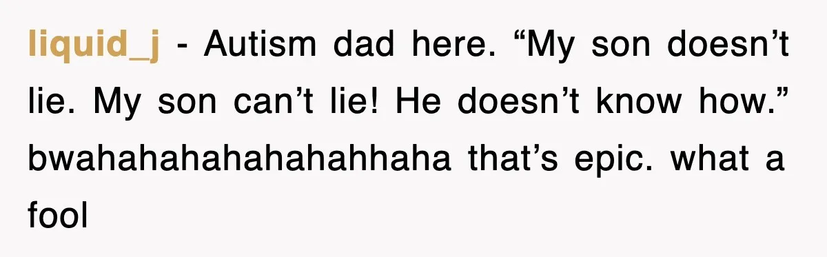 liquid_j - Autism dad here. “My son doesn’t lie. My son can’t lie! He doesn’t know how.” bwahahahahahahahhaha that’s epic. what a fool