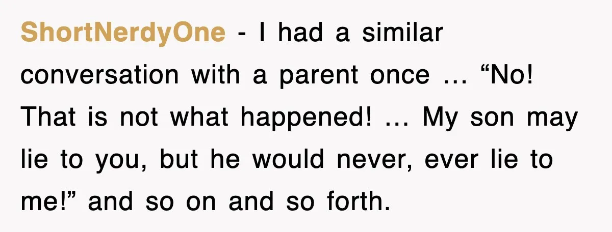 ShortNerdyOne - I had a similar conversation with a parent once … “No! That is not what happened! … My son may lie to you, but he would never, ever...
