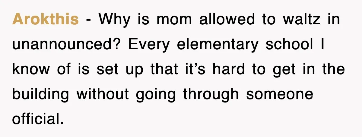 Arokthis - Why is mom allowed to waltz in unannounced? Every elementary school I know of is set up that it’s hard to get in the building without going through...