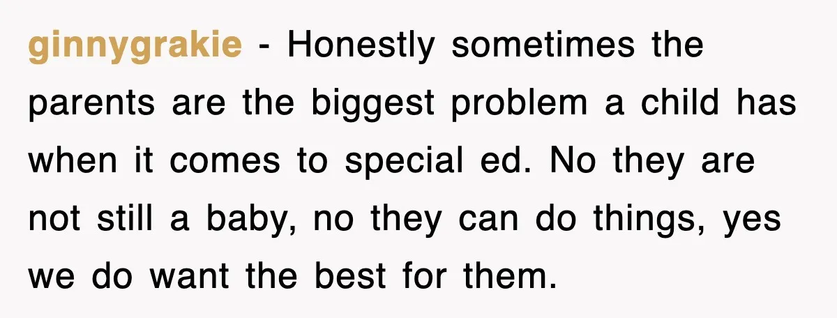 ginnygrakie - Honestly sometimes the parents are the biggest problem a child has when it comes to special ed. No they are not still a baby, no they can do...