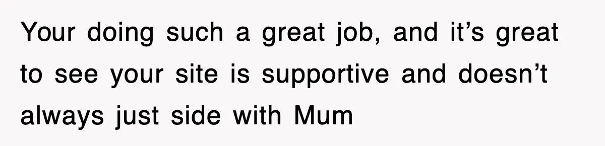Your doing such a great job, and it’s great to see your site is supportive and doesn’t always just side with Mum