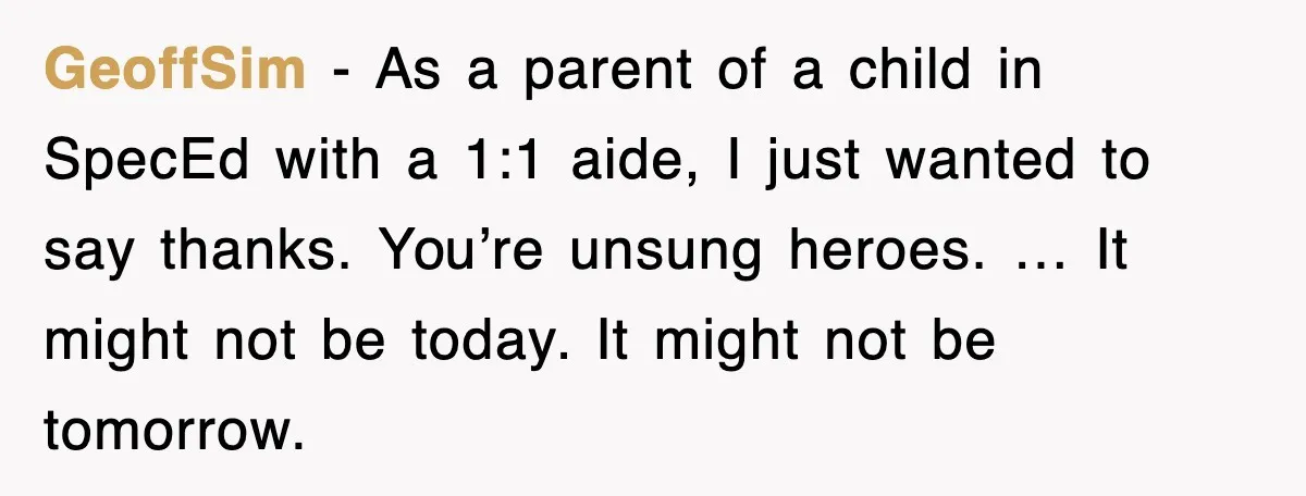 GeoffSim - As a parent of a child in SpecEd with a 1:1 aide, I just wanted to say thanks. You’re unsung heroes. … It might not be today. It...