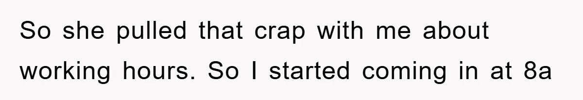 So she pulled that crap with me about working hours. So I started coming in at 8a