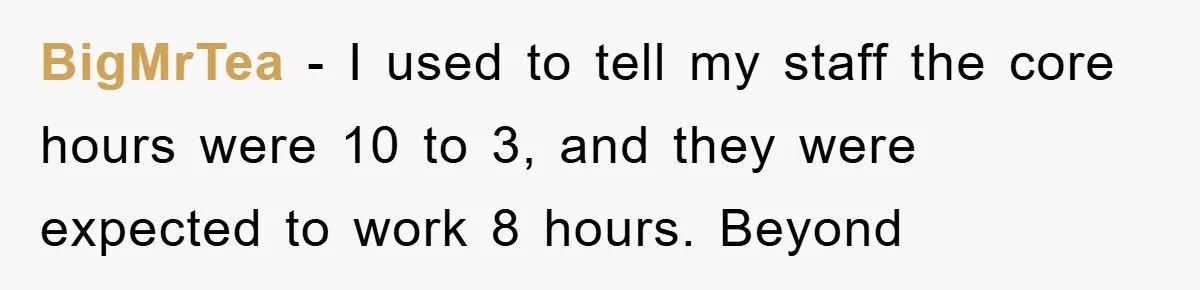 BigMrTea - I used to tell my staff the core hours were 10 to 3, and they were expected to work 8 hours. Beyond