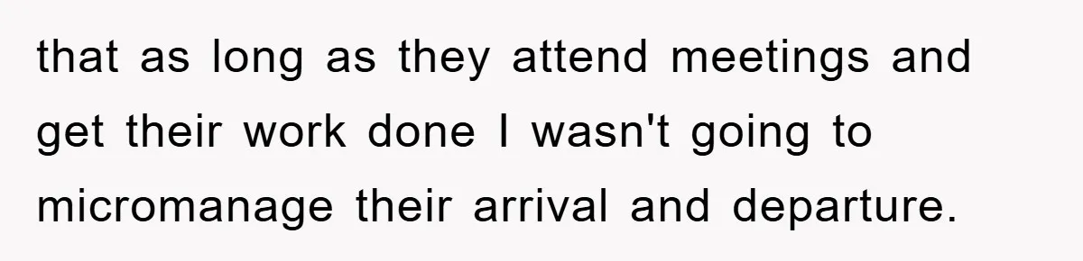 that as long as they attend meetings and get their work done I wasn't going to micromanage their arrival and departure.