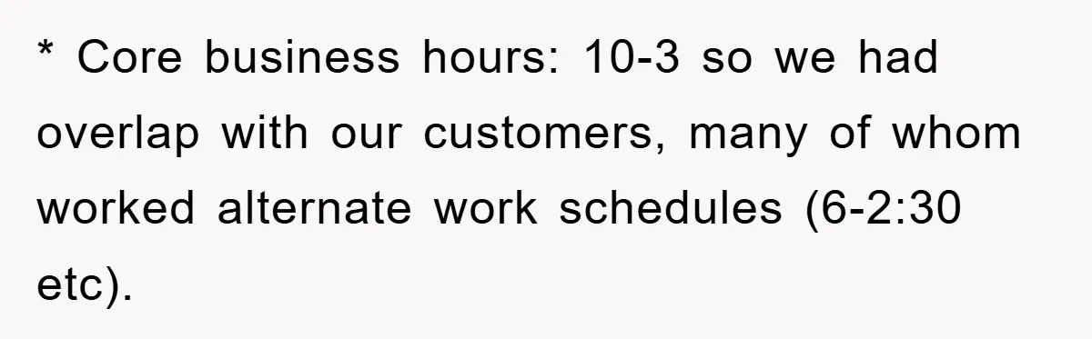 * Core business hours: 10-3 so we had overlap with our customers, many of whom worked alternate work schedules (6-2:30 etc).