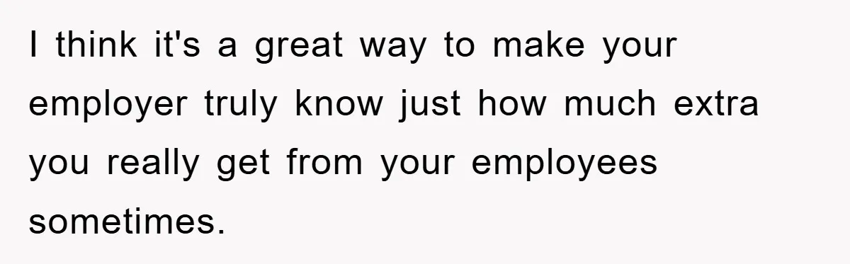I think it's a great way to make your employer truly know just how much extra you really get from your employees sometimes.