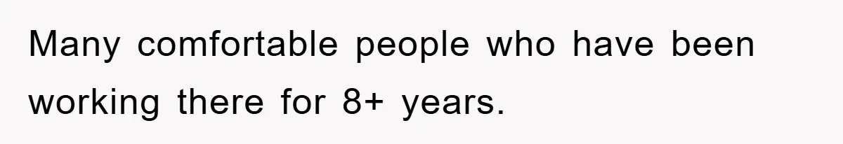 Many comfortable people who have been working there for 8+ years.
