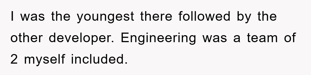 I was the youngest there followed by the other developer. Engineering was a team of 2 myself included.