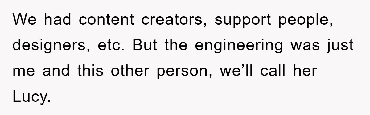 We had content creators, support people, designers, etc. But the engineering was just me and this other person, we’ll call her Lucy.