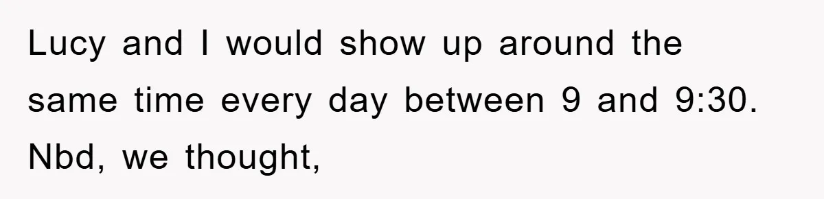 Lucy and I would show up around the same time every day between 9 and 9:30. Nbd, we thought,