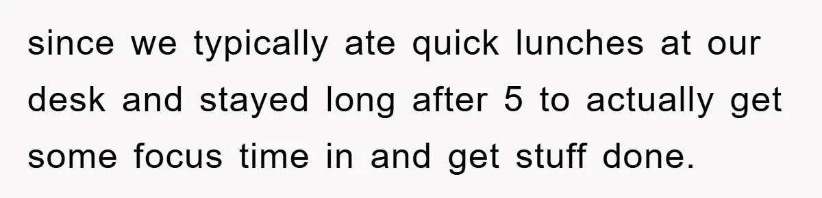 since we typically ate quick lunches at our desk and stayed long after 5 to actually get some focus time in and get stuff done.