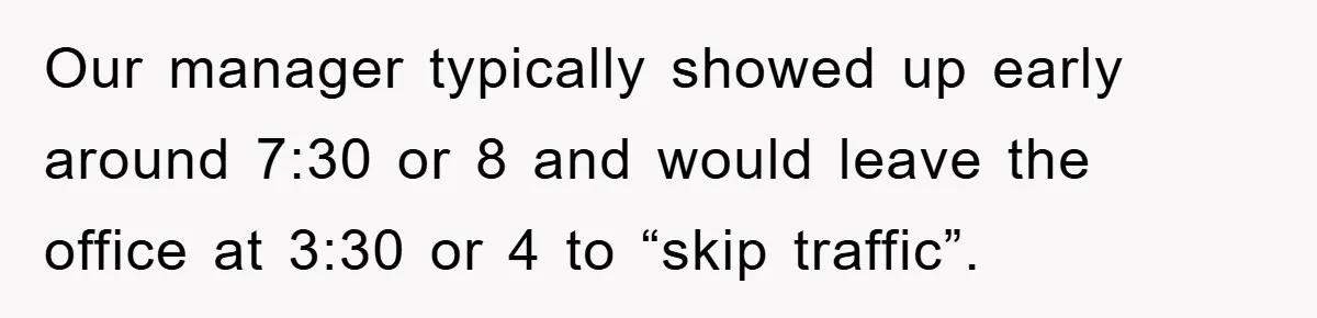 Our manager typically showed up early around 7:30 or 8 and would leave the office at 3:30 or 4 to “skip traffic”.