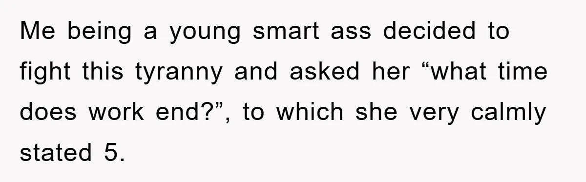 Me being a young smart ass decided to fight this tyranny and asked her “what time does work end?”, to which she very calmly stated 5.