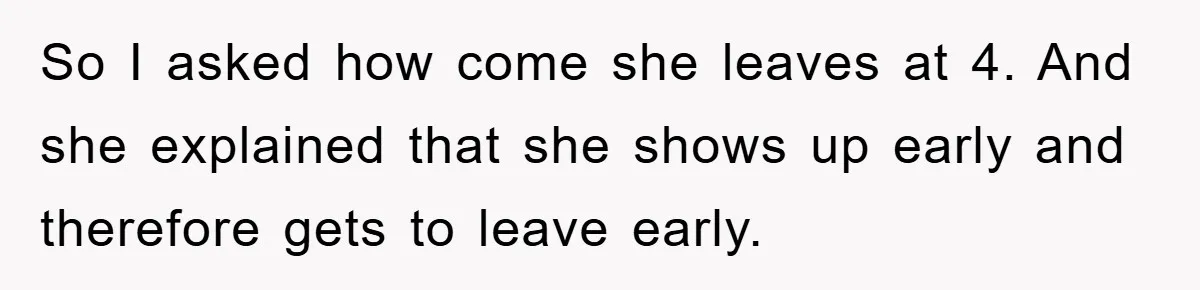 So I asked how come she leaves at 4. And she explained that she shows up early and therefore gets to leave early.