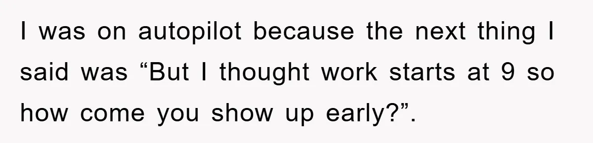 I was on autopilot because the next thing I said was “But I thought work starts at 9 so how come you show up early?”.