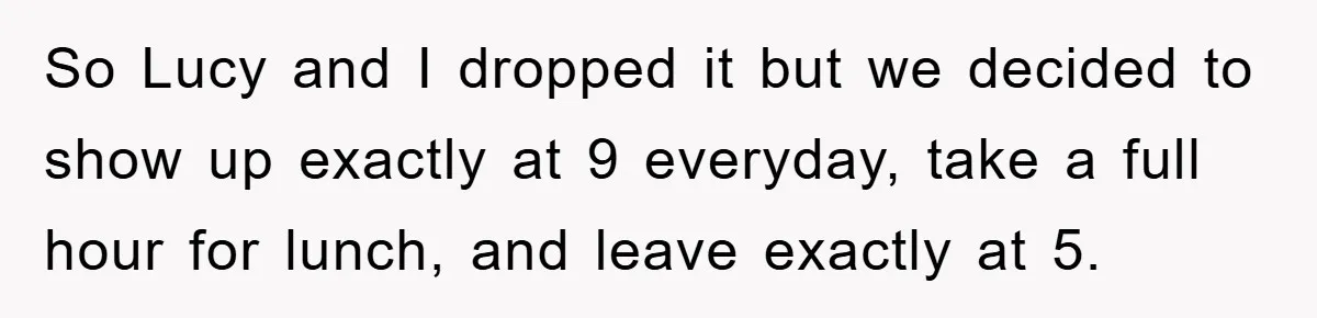 So Lucy and I dropped it but we decided to show up exactly at 9 everyday, take a full hour for lunch, and leave exactly at 5.