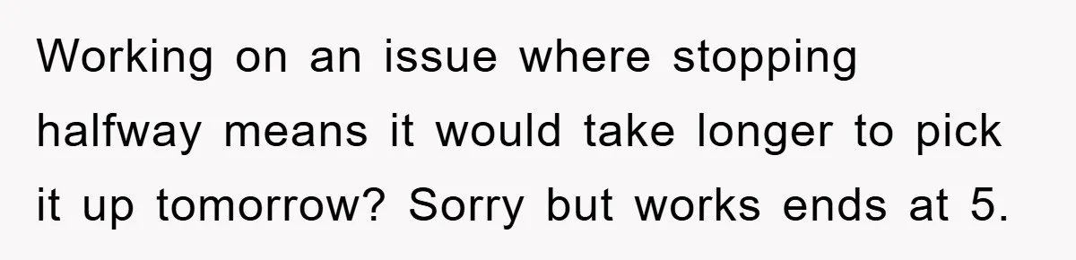 Working on an issue where stopping halfway means it would take longer to pick it up tomorrow? Sorry but works ends at 5.