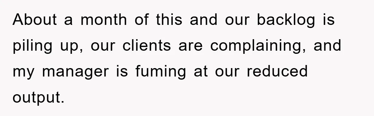 About a month of this and our backlog is piling up, our clients are complaining, and my manager is fuming at our reduced output.
