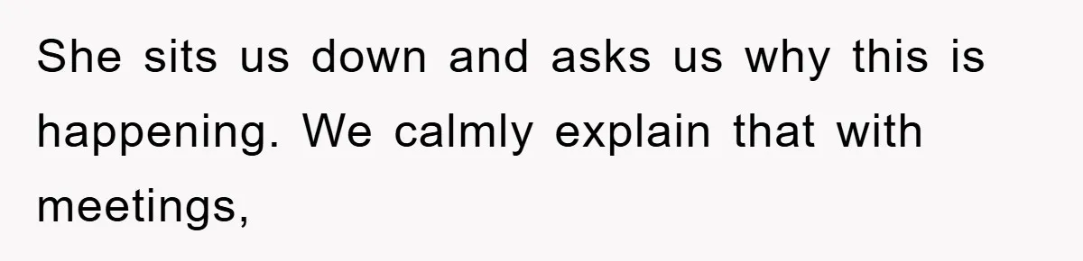 She sits us down and asks us why this is happening. We calmly explain that with meetings,