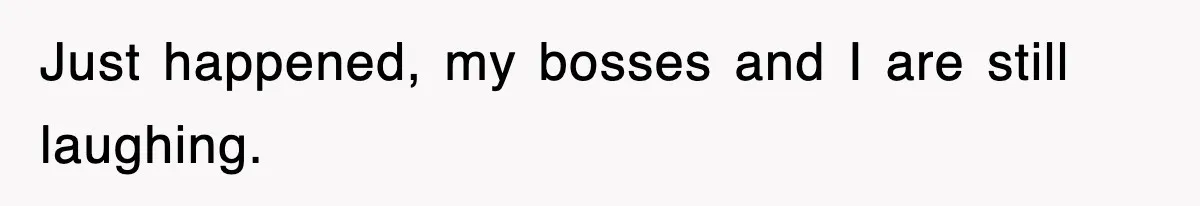 Just happened, my bosses and I are still laughing.