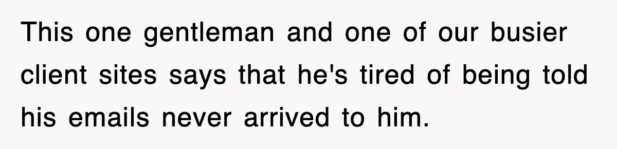 This one gentleman and one of our busier client sites says that he's tired of being told his emails never arrived to him.