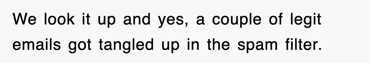 We look it up and yes, a couple of legit emails got tangled up in the spam filter.