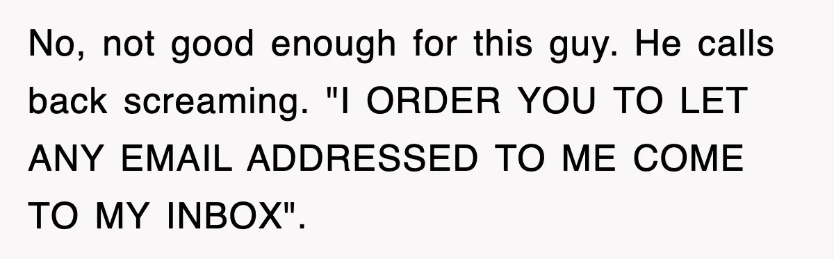 No, not good enough for this guy. He calls back screaming. "I ORDER YOU TO LET ANY EMAIL ADDRESSED TO ME COME TO MY INBOX".