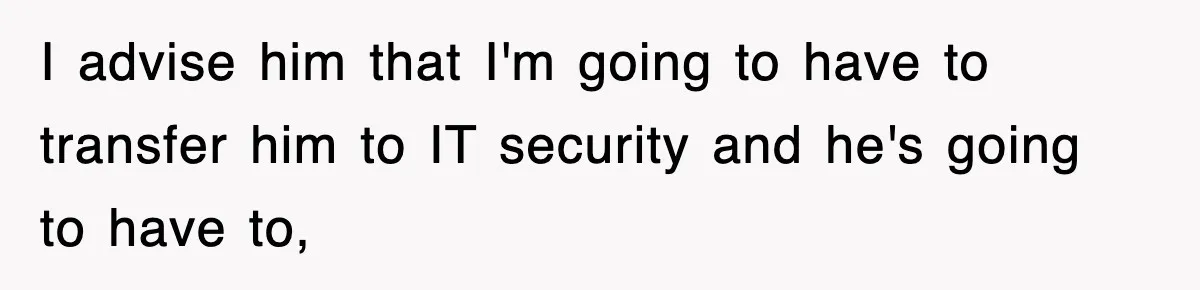 I advise him that I'm going to have to transfer him to IT security and he's going to have to,