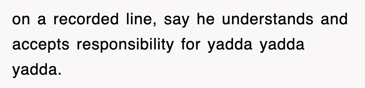 on a recorded line, say he understands and accepts responsibility for yadda yadda yadda.