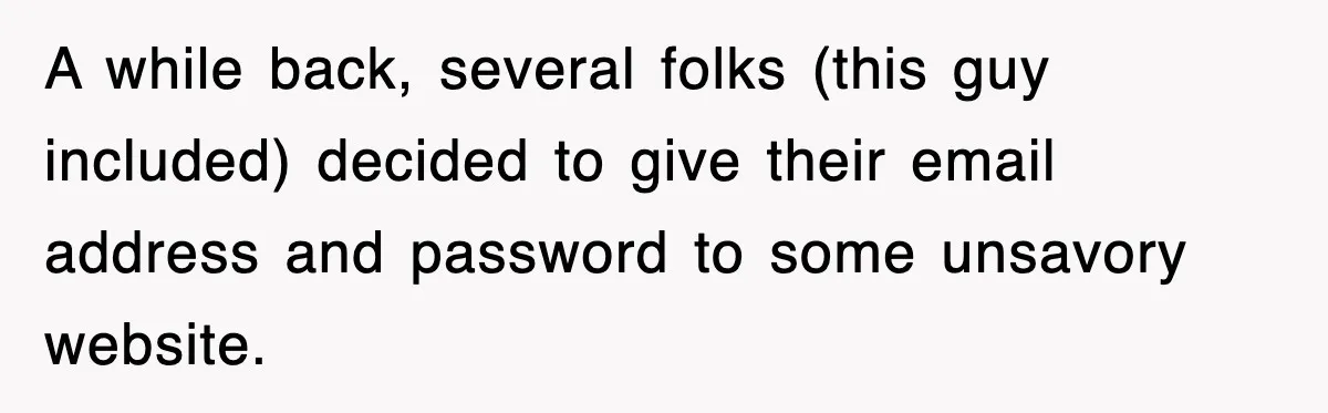 A while back, several folks (this guy included) decided to give their email address and password to some unsavory website.
