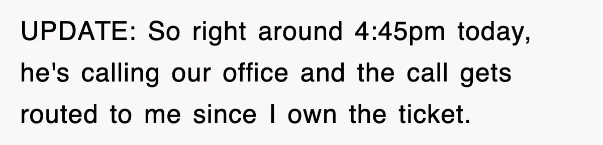 UPDATE: So right around 4:45pm today, he's calling our office and the call gets routed to me since I own the ticket.
