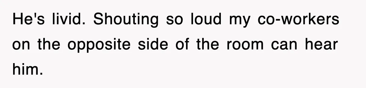 He's livid. Shouting so loud my co-workers on the opposite side of the room can hear him.