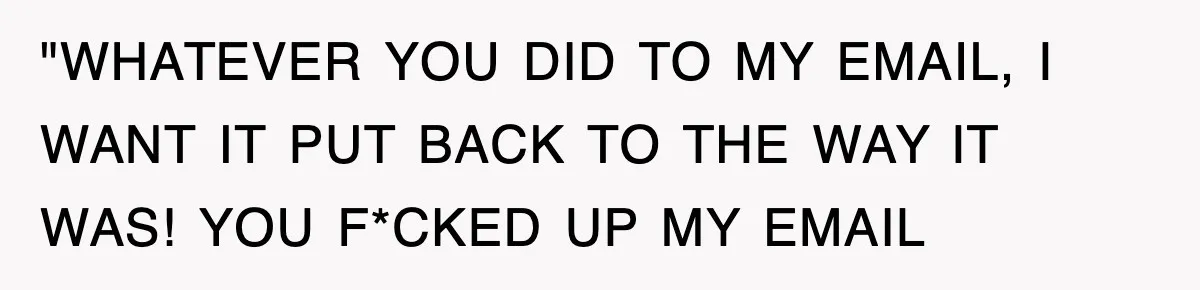 "WHATEVER YOU DID TO MY EMAIL, I WANT IT PUT BACK TO THE WAY IT WAS! YOU F*CKED UP MY EMAIL