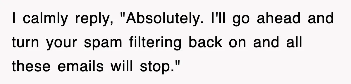 I calmly reply, "Absolutely. I'll go ahead and turn your spam filtering back on and all these emails will stop."