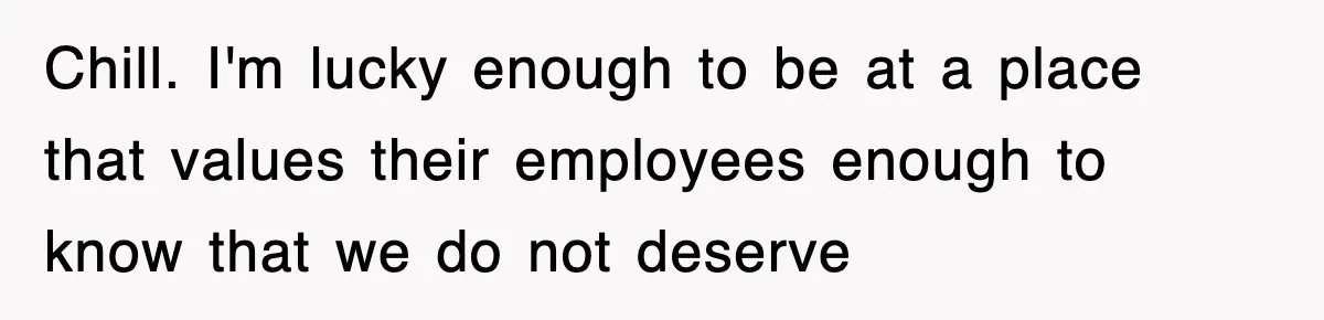Chill. I'm lucky enough to be at a place that values their employees enough to know that we do not deserve