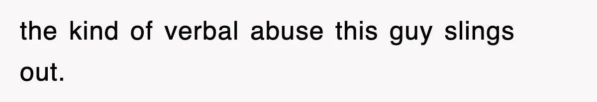 the kind of verbal abuse this guy slings out.