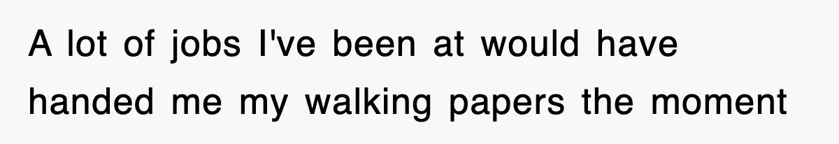 A lot of jobs I've been at would have handed me my walking papers the moment