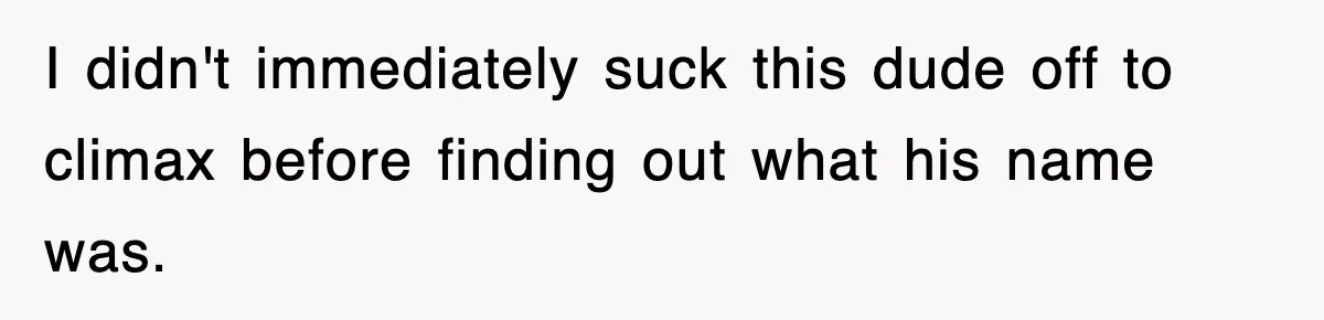 I didn't immediately suck this dude off to climax before finding out what his name was.