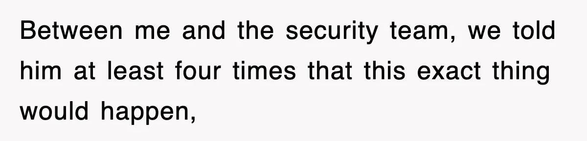 Between me and the security team, we told him at least four times that this exact thing would happen,