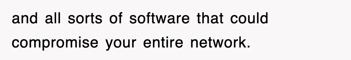 and all sorts of software that could compromise your entire network.
