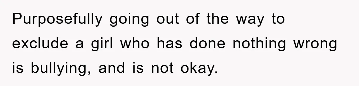 Purposefully going out of the way to exclude a girl who has done nothing wrong is bullying, and is not okay.