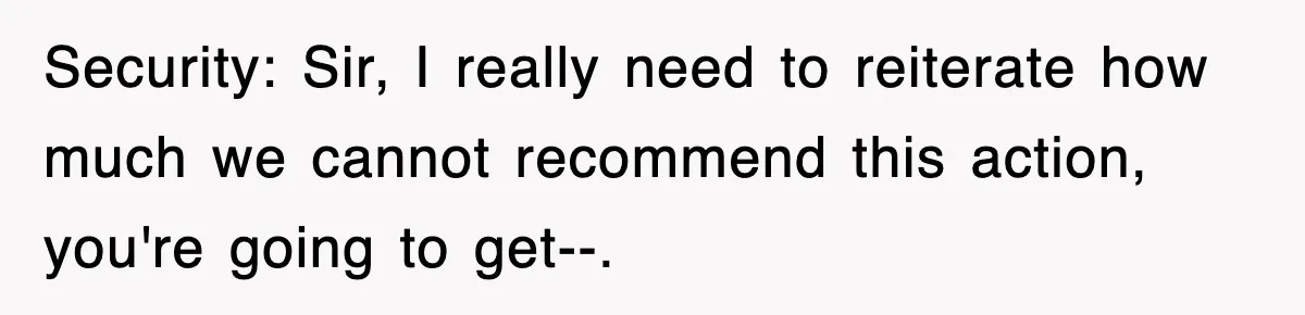 Security: Sir, I really need to reiterate how much we cannot recommend this action, you're going to get--.