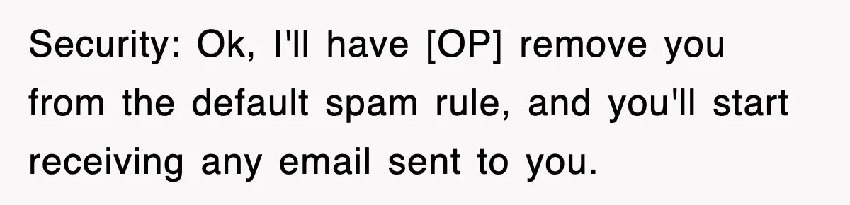 Security: Ok, I'll have [OP] remove you from the default spam rule, and you'll start receiving any email sent to you.