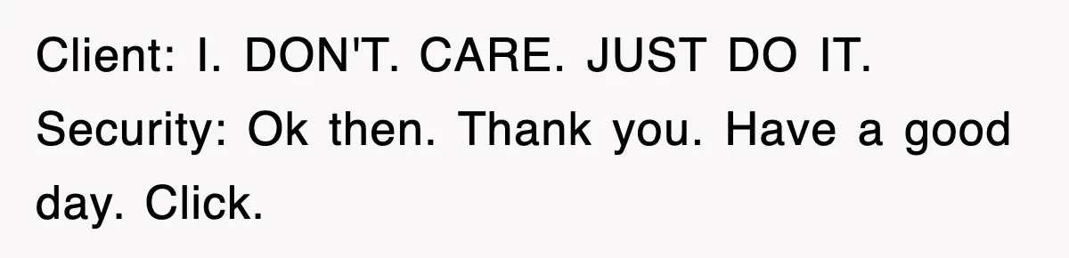Client: I. DON'T. CARE. JUST DO IT. Security: Ok then. Thank you. Have a good day. Click.