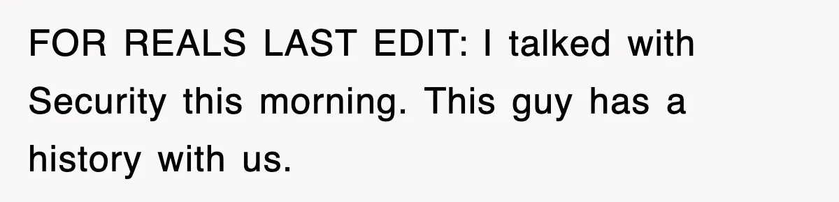 FOR REALS LAST EDIT: I talked with Security this morning. This guy has a history with us.