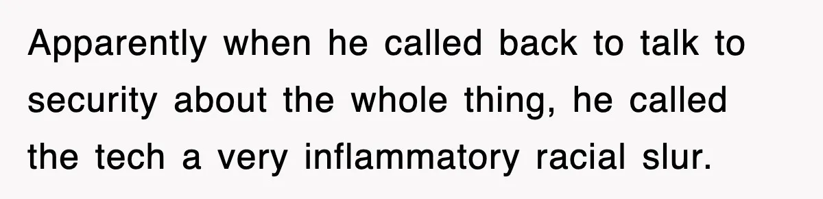 Apparently when he called back to talk to security about the whole thing, he called the tech a very inflammatory racial slur.