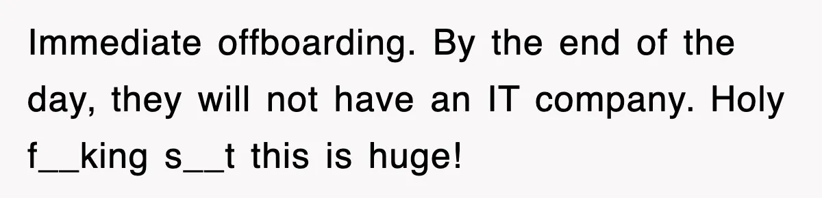 Immediate offboarding. By the end of the day, they will not have an IT company. Holy f__king s__t this is huge!