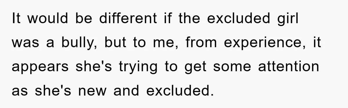 It would be different if the excluded girl was a bully, but to me, from experience, it appears she's trying to get some attention as she's new and excluded.